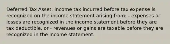 Deferred Tax Asset: income tax incurred before tax expense is recognized on the income statement arising from: - expenses or losses are recognized in the income statement before they are tax deductible, or - revenues or gains are taxable before they are recognized in the income statement.