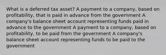 What is a deferred tax asset? A payment to a company, based on profitability, that is paid in advance from the government A company's balance sheet account representing funds paid in advance to the government A payment to a company, based on profitability, to be paid from the government A company's balance sheet account representing funds to be paid to the government