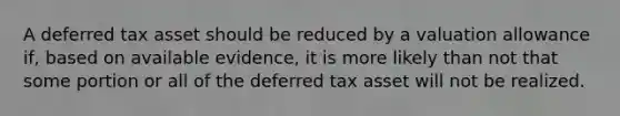 A deferred tax asset should be reduced by a valuation allowance if, based on available evidence, it is more likely than not that some portion or all of the deferred tax asset will not be realized.