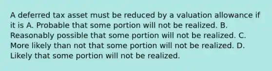 A deferred tax asset must be reduced by a valuation allowance if it is A. Probable that some portion will not be realized. B. Reasonably possible that some portion will not be realized. C. More likely than not that some portion will not be realized. D. Likely that some portion will not be realized.