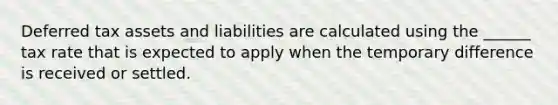 Deferred tax assets and liabilities are calculated using the ______ tax rate that is expected to apply when the temporary difference is received or settled.