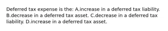 Deferred tax expense is the: A.increase in a deferred tax liability. B.decrease in a deferred tax asset. C.decrease in a deferred tax liability. D.increase in a deferred tax asset.