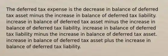 The deferred tax expense is the decrease in balance of deferred tax asset minus the increase in balance of deferred tax liability. increase in balance of deferred tax asset minus the increase in balance of deferred tax liability. increase in balance of deferred tax liability minus the increase in balance of deferred tax asset. increase in balance of deferred tax asset plus the increase in balance of deferred tax liability.