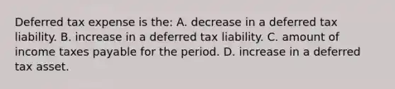 Deferred tax expense is the: A. decrease in a deferred tax liability. B. increase in a deferred tax liability. C. amount of income taxes payable for the period. D. increase in a deferred tax asset.