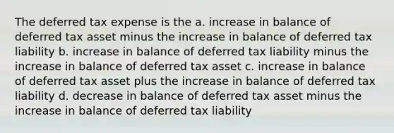 The deferred tax expense is the a. increase in balance of deferred tax asset minus the increase in balance of deferred tax liability b. increase in balance of deferred tax liability minus the increase in balance of deferred tax asset c. increase in balance of deferred tax asset plus the increase in balance of deferred tax liability d. decrease in balance of deferred tax asset minus the increase in balance of deferred tax liability