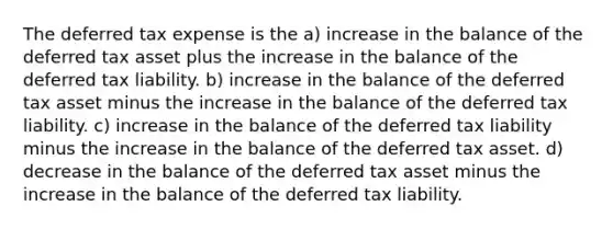 The deferred tax expense is the a) increase in the balance of the deferred tax asset plus the increase in the balance of the deferred tax liability. b) increase in the balance of the deferred tax asset minus the increase in the balance of the deferred tax liability. c) increase in the balance of the deferred tax liability minus the increase in the balance of the deferred tax asset. d) decrease in the balance of the deferred tax asset minus the increase in the balance of the deferred tax liability.