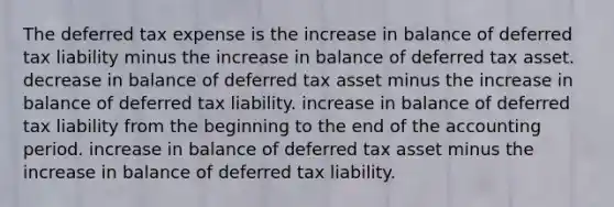 The deferred tax expense is the increase in balance of deferred tax liability minus the increase in balance of deferred tax asset. decrease in balance of deferred tax asset minus the increase in balance of deferred tax liability. increase in balance of deferred tax liability from the beginning to the end of the accounting period. increase in balance of deferred tax asset minus the increase in balance of deferred tax liability.