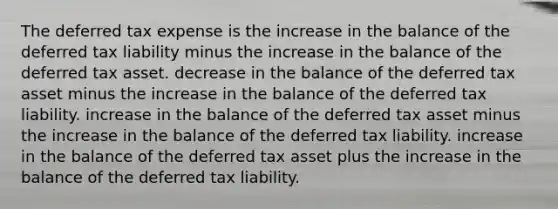 The deferred tax expense is the increase in the balance of the deferred tax liability minus the increase in the balance of the deferred tax asset. decrease in the balance of the deferred tax asset minus the increase in the balance of the deferred tax liability. increase in the balance of the deferred tax asset minus the increase in the balance of the deferred tax liability. increase in the balance of the deferred tax asset plus the increase in the balance of the deferred tax liability.