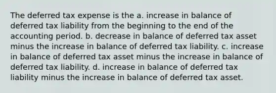 The deferred tax expense is the a. increase in balance of deferred tax liability from the beginning to the end of the accounting period. b. decrease in balance of deferred tax asset minus the increase in balance of deferred tax liability. c. increase in balance of deferred tax asset minus the increase in balance of deferred tax liability. d. increase in balance of deferred tax liability minus the increase in balance of deferred tax asset.