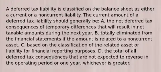 A deferred tax liability is classified on the balance sheet as either a current or a noncurrent liability. The current amount of a deferred tax liability should generally be: A. the net deferred tax consequences of temporary differences that will result in net taxable amounts during the next year. B. totally eliminated from the <a href='https://www.questionai.com/knowledge/kFBJaQCz4b-financial-statements' class='anchor-knowledge'>financial statements</a> if the amount is related to a noncurrent asset. C. based on the classification of the related asset or liability for financial reporting purposes. D. the total of all deferred tax consequences that are not expected to reverse in the operating period or one year, whichever is greater.