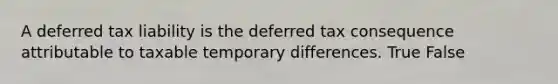 A deferred tax liability is the deferred tax consequence attributable to taxable temporary differences. True False