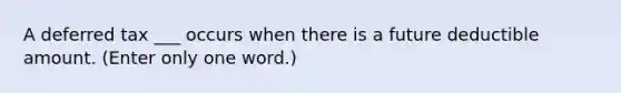 A deferred tax ___ occurs when there is a future deductible amount. (Enter only one word.)