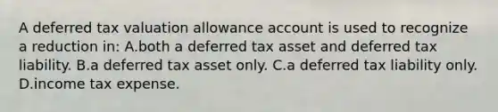 A deferred tax valuation allowance account is used to recognize a reduction in: A.both a deferred tax asset and deferred tax liability. B.a deferred tax asset only. C.a deferred tax liability only. D.income tax expense.