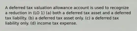 A deferred tax valuation allowance account is used to recognize a reduction in (LO 1) (a) both a deferred tax asset and a deferred tax liability. (b) a deferred tax asset only. (c) a deferred tax liability only. (d) income tax expense.