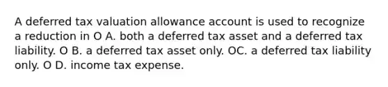 A deferred tax valuation allowance account is used to recognize a reduction in O A. both a deferred tax asset and a deferred tax liability. O B. a deferred tax asset only. OC. a deferred tax liability only. O D. income tax expense.