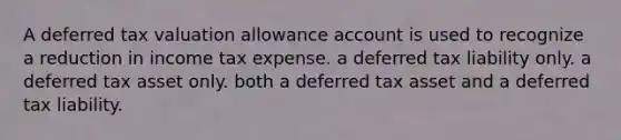 A deferred tax valuation allowance account is used to recognize a reduction in income tax expense. a deferred tax liability only. a deferred tax asset only. both a deferred tax asset and a deferred tax liability.