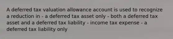 A deferred tax valuation allowance account is used to recognize a reduction in - a deferred tax asset only - both a deferred tax asset and a deferred tax liability - income tax expense - a deferred tax liability only