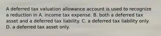 A deferred tax valuation allowance account is used to recognize a reduction in A. income tax expense. B. both a deferred tax asset and a deferred tax liability. C. a deferred tax liability only. D. a deferred tax asset only.