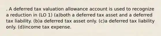 . A deferred tax valuation allowance account is used to recognize a reduction in (LO 1) (a)both a deferred tax asset and a deferred tax liability. (b)a deferred tax asset only. (c)a deferred tax liability only. (d)income tax expense.