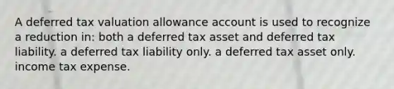 A deferred tax valuation allowance account is used to recognize a reduction in: both a deferred tax asset and deferred tax liability. a deferred tax liability only. a deferred tax asset only. income tax expense.