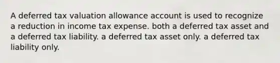 A deferred tax valuation allowance account is used to recognize a reduction in income tax expense. both a deferred tax asset and a deferred tax liability. a deferred tax asset only. a deferred tax liability only.