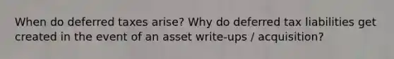 When do deferred taxes arise? Why do deferred tax liabilities get created in the event of an asset write-ups / acquisition?