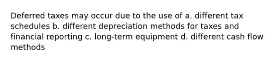 Deferred taxes may occur due to the use of a. different tax schedules b. different depreciation methods for taxes and financial reporting c. long-term equipment d. different cash flow methods