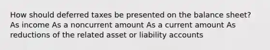 How should deferred taxes be presented on the balance sheet? As income As a noncurrent amount As a current amount As reductions of the related asset or liability accounts