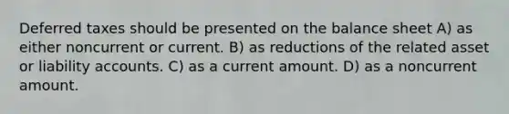 Deferred taxes should be presented on the balance sheet A) as either noncurrent or current. B) as reductions of the related asset or liability accounts. C) as a current amount. D) as a noncurrent amount.