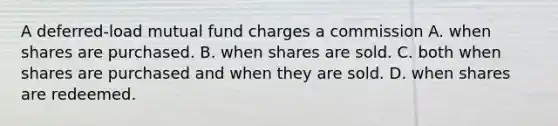 A deferred-load mutual fund charges a commission A. when shares are purchased. B. when shares are sold. C. both when shares are purchased and when they are sold. D. when shares are redeemed.