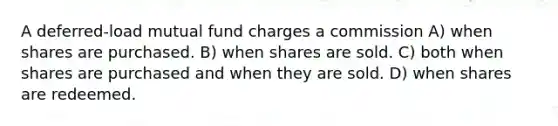 A deferred-load mutual fund charges a commission A) when shares are purchased. B) when shares are sold. C) both when shares are purchased and when they are sold. D) when shares are redeemed.