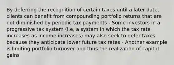 By deferring the recognition of certain taxes until a later date, clients can benefit from compounding portfolio returns that are not diminished by periodic tax payments - Some investors in a progressive tax system (i.e, a system in which the tax rate increases as income increases) may also seek to defer taxes because they anticipate lower future tax rates - Another example is limiting portfolio turnover and thus the realization of capital gains