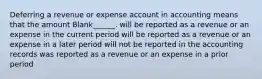 Deferring a revenue or expense account in accounting means that the amount Blank______. will be reported as a revenue or an expense in the current period will be reported as a revenue or an expense in a later period will not be reported in the accounting records was reported as a revenue or an expense in a prior period