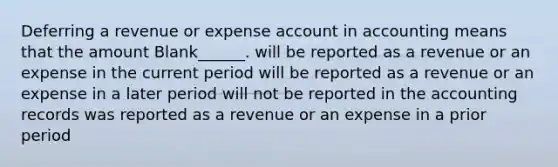 Deferring a revenue or expense account in accounting means that the amount Blank______. will be reported as a revenue or an expense in the current period will be reported as a revenue or an expense in a later period will not be reported in the accounting records was reported as a revenue or an expense in a prior period