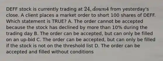 DEFF stock is currently trading at 24, down4 from yesterday's close. A client places a market order to short 100 shares of DEFF. Which statement is TRUE? A. The order cannot be accepted because the stock has declined by more than 10% during the trading day B. The order can be accepted, but can only be filled on an up-bid C. The order can be accepted, but can only be filled if the stock is not on the threshold list D. The order can be accepted and filled without conditions