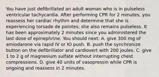 You have just defibrillated an adult woman who is in pulseless ventricular tachycardia. After performing CPR for 2 minutes, you reassess her cardiac rhythm and determine that she is experiencing torsade de pointes; she also remains pulseless. It has been approximately 2 minutes since you administered the last dose of epinephrine. You should next: A. give 300 mg of amiodarone via rapid IV or IO push. B. push the synchronize button on the defibrillator and cardiovert with 200 joules. C. give 1 to 2 g of magnesium sulfate without interrupting chest compressions. D. give 40 units of vasopressin while CPR is ongoing and reassess in 2 minutes.