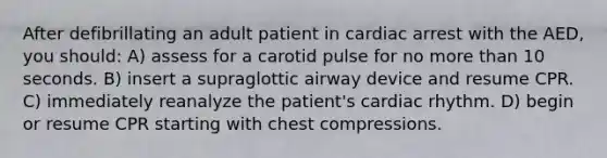 After defibrillating an adult patient in cardiac arrest with the AED, you should: A) assess for a carotid pulse for no more than 10 seconds. B) insert a supraglottic airway device and resume CPR. C) immediately reanalyze the patient's cardiac rhythm. D) begin or resume CPR starting with chest compressions.