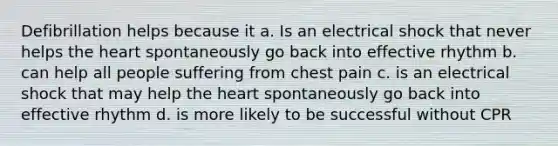 Defibrillation helps because it a. Is an electrical shock that never helps the heart spontaneously go back into effective rhythm b. can help all people suffering from chest pain c. is an electrical shock that may help the heart spontaneously go back into effective rhythm d. is more likely to be successful without CPR