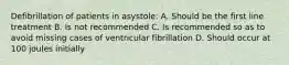 Defibrillation of patients in asystole: A. Should be the first line treatment B. Is not recommended C. Is recommended so as to avoid missing cases of ventricular fibrillation D. Should occur at 100 joules initially