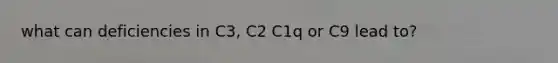 what can deficiencies in C3, C2 C1q or C9 lead to?