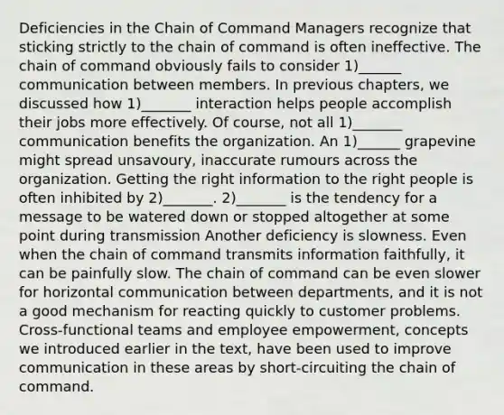 Deficiencies in the Chain of Command Managers recognize that sticking strictly to the chain of command is often ineffective. The chain of command obviously fails to consider 1)______ communication between members. In previous chapters, we discussed how 1)_______ interaction helps people accomplish their jobs more effectively. Of course, not all 1)_______ communication benefits the organization. An 1)______ grapevine might spread unsavoury, inaccurate rumours across the organization. Getting the right information to the right people is often inhibited by 2)_______. 2)_______ is the tendency for a message to be watered down or stopped altogether at some point during transmission Another deficiency is slowness. Even when the chain of command transmits information faithfully, it can be painfully slow. The chain of command can be even slower for horizontal communication between departments, and it is not a good mechanism for reacting quickly to customer problems. Cross-functional teams and employee empowerment, concepts we introduced earlier in the text, have been used to improve communication in these areas by short-circuiting the chain of command.