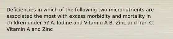 Deficiencies in which of the following two micronutrients are associated the most with excess morbidity and mortality in children under 5? A. Iodine and Vitamin A B. Zinc and Iron C. Vitamin A and Zinc