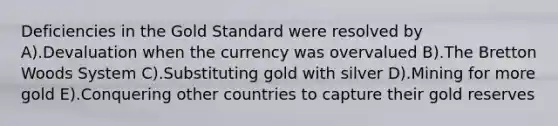 Deficiencies in the Gold Standard were resolved by A).Devaluation when the currency was overvalued B).The Bretton Woods System C).Substituting gold with silver D).Mining for more gold E).Conquering other countries to capture their gold reserves