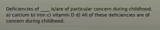 Deficiencies of ____ is/are of particular concern during childhood. a) calcium b) iron c) vitamin D d) All of these deficiencies are of concern during childhood.