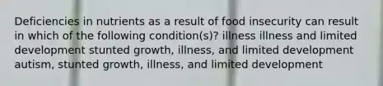 Deficiencies in nutrients as a result of food insecurity can result in which of the following condition(s)? illness illness and limited development stunted growth, illness, and limited development autism, stunted growth, illness, and limited development