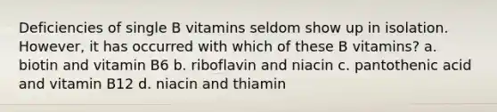 Deficiencies of single B vitamins seldom show up in isolation. However, it has occurred with which of these B vitamins? a. biotin and vitamin B6 b. riboflavin and niacin c. pantothenic acid and vitamin B12 d. niacin and thiamin