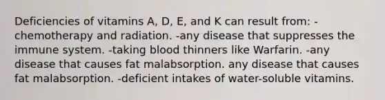 Deficiencies of vitamins A, D, E, and K can result from: -chemotherapy and radiation. -any disease that suppresses the immune system. -taking blood thinners like Warfarin. -any disease that causes fat malabsorption. any disease that causes fat malabsorption. -deficient intakes of water-soluble vitamins.