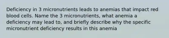 Deficiency in 3 micronutrients leads to anemias that impact red blood cells. Name the 3 micronutrients, what anemia a deficiency may lead to, and briefly describe why the specific micronutrient deficiency results in this anemia