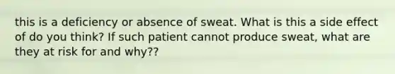 this is a deficiency or absence of sweat. What is this a side effect of do you think? If such patient cannot produce sweat, what are they at risk for and why??