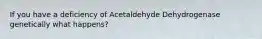 If you have a deficiency of Acetaldehyde Dehydrogenase genetically what happens?